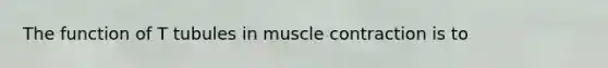 The function of T tubules in muscle contraction is to