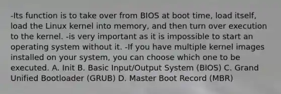 -Its function is to take over from BIOS at boot time, load itself, load the Linux kernel into memory, and then turn over execution to the kernel. -is very important as it is impossible to start an operating system without it. -If you have multiple kernel images installed on your system, you can choose which one to be executed. A. Init B. Basic Input/Output System (BIOS) C. Grand Unified Bootloader (GRUB) D. Master Boot Record (MBR)