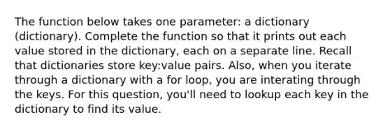 The function below takes one parameter: a dictionary (dictionary). Complete the function so that it prints out each value stored in the dictionary, each on a separate line. Recall that dictionaries store key:value pairs. Also, when you iterate through a dictionary with a for loop, you are interating through the keys. For this question, you'll need to lookup each key in the dictionary to find its value.