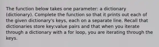 The function below takes one parameter: a dictionary (dictionary). Complete the function so that it prints out each of the given dictionary's keys, each on a separate line. Recall that dictionaries store key:value pairs and that when you iterate through a dictionary with a for loop, you are iterating through the keys.