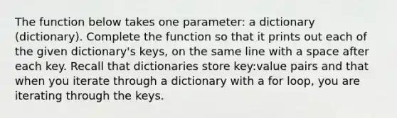 The function below takes one parameter: a dictionary (dictionary). Complete the function so that it prints out each of the given dictionary's keys, on the same line with a space after each key. Recall that dictionaries store key:value pairs and that when you iterate through a dictionary with a for loop, you are iterating through the keys.