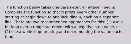 The function below takes one parameter: an integer (begin). Complete the function so that it prints every other number starting at begin down to and including 0, each on a separate line. There are two recommended approaches for this: (1) use a for loop over a range statement with a negative step value, or (2) use a while loop, printing and decrementing the value each time.