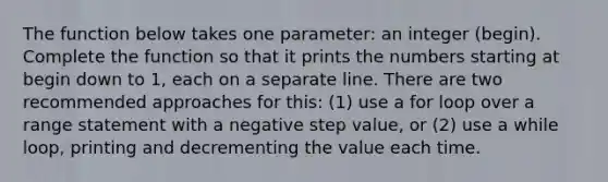 The function below takes one parameter: an integer (begin). Complete the function so that it prints the numbers starting at begin down to 1, each on a separate line. There are two recommended approaches for this: (1) use a for loop over a range statement with a negative step value, or (2) use a while loop, printing and decrementing the value each time.