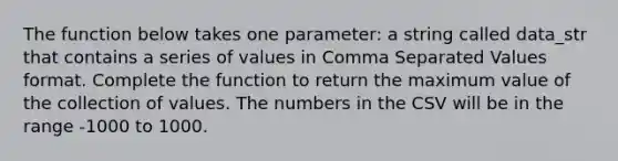 The function below takes one parameter: a string called data_str that contains a series of values in Comma Separated Values format. Complete the function to return the maximum value of the collection of values. The numbers in the CSV will be in the range -1000 to 1000.