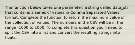 The function below takes one parameter: a string called data_str that contains a series of values in Comma Separated Values format. Complete the function to return the maximum value of the collection of values. The numbers in the CSV will be in the range -1000 to 1000. To complete this question you'll need to split the CSV into a list and convert the resulting strings into floats.