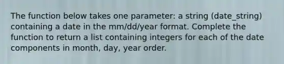 The function below takes one parameter: a string (date_string) containing a date in the mm/dd/year format. Complete the function to return a list containing integers for each of the date components in month, day, year order.