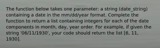 The function below takes one parameter: a string (date_string) containing a date in the mm/dd/year format. Complete the function to return a list containing integers for each of the date components in month, day, year order. For example, if given the string '06/11/1930', your code should return the list [6, 11, 1930].