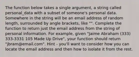 The function below takes a single argument, a string called personal_data with a subset of someone's personal data. Somewhere in the string will be an email address of random length, surrounded by angle brackets, like " ". Complete the function to return just the email address from the string of personal information. For example, given "Jaime Abraham (333) 333-3331 105 Made Up Drive", your function should return "jbram@email.com". Hint - you'll want to consider how you can locate the email address and then how to isolate it from the rest.