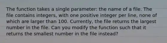 The function takes a single parameter: the name of a file. The file contains integers, with one positive integer per line, none of which are larger than 100. Currently, the file returns the largest number in the file. Can you modify the function such that it returns the smallest number in the file instead?