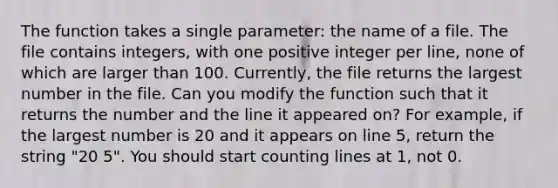 The function takes a single parameter: the name of a file. The file contains integers, with one positive integer per line, none of which are larger than 100. Currently, the file returns the largest number in the file. Can you modify the function such that it returns the number and the line it appeared on? For example, if the largest number is 20 and it appears on line 5, return the string "20 5". You should start counting lines at 1, not 0.