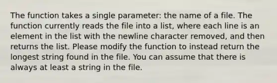 The function takes a single parameter: the name of a file. The function currently reads the file into a list, where each line is an element in the list with the newline character removed, and then returns the list. Please modify the function to instead return the longest string found in the file. You can assume that there is always at least a string in the file.