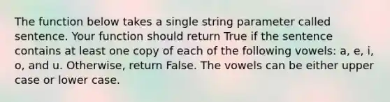 The function below takes a single string parameter called sentence. Your function should return True if the sentence contains at least one copy of each of the following vowels: a, e, i, o, and u. Otherwise, return False. The vowels can be either upper case or lower case.