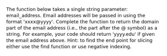 The function below takes a single string parameter: email_address. Email addresses will be passed in using the format 'xxxx@yyyy'. Complete the function to return the domain part of the email address (i.e., the part after the @ symbol) as a string. For example, your code should return 'yyyy.edu' if given the email address above. Hint: to find the end point for slicing either use the find function or use negative indexing.