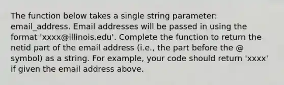 The function below takes a single string parameter: email_address. Email addresses will be passed in using the format 'xxxx@illinois.edu'. Complete the function to return the netid part of the email address (i.e., the part before the @ symbol) as a string. For example, your code should return 'xxxx' if given the email address above.