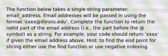 The function below takes a single string parameter: email_address. Email addresses will be passed in using the format 'xxxx@illinois.edu'. Complete the function to return the netid part of the email address (i.e., the part before the @ symbol) as a string. For example, your code should return 'xxxx' if given the email address above. Hint: to find the end point for slicing either use the find function or use negative indexing.