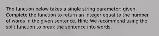 The function below takes a single string parameter: given. Complete the function to return an integer equal to the number of words in the given sentence. Hint: We recommend using the split function to break the sentence into words.