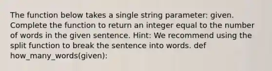 The function below takes a single string parameter: given. Complete the function to return an integer equal to the number of words in the given sentence. Hint: We recommend using the split function to break the sentence into words. def how_many_words(given):