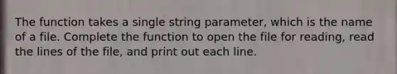 The function takes a single string parameter, which is the name of a file. Complete the function to open the file for reading, read the lines of the file, and print out each line.