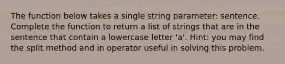 The function below takes a single string parameter: sentence. Complete the function to return a list of strings that are in the sentence that contain a lowercase letter 'a'. Hint: you may find the split method and in operator useful in solving this problem.