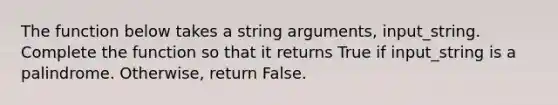 The function below takes a string arguments, input_string. Complete the function so that it returns True if input_string is a palindrome. Otherwise, return False.