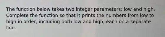 The function below takes two integer parameters: low and high. Complete the function so that it prints the numbers from low to high in order, including both low and high, each on a separate line.