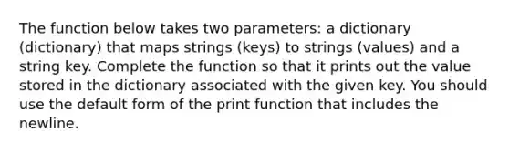 The function below takes two parameters: a dictionary (dictionary) that maps strings (keys) to strings (values) and a string key. Complete the function so that it prints out the value stored in the dictionary associated with the given key. You should use the default form of the print function that includes the newline.