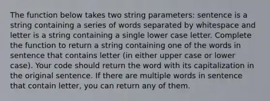 The function below takes two string parameters: sentence is a string containing a series of words separated by whitespace and letter is a string containing a single lower case letter. Complete the function to return a string containing one of the words in sentence that contains letter (in either upper case or lower case). Your code should return the word with its capitalization in the original sentence. If there are multiple words in sentence that contain letter, you can return any of them.