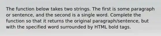 The function below takes two strings. The first is some paragraph or sentence, and the second is a single word. Complete the function so that it returns the original paragraph/sentence, but with the specified word surrounded by HTML bold tags.