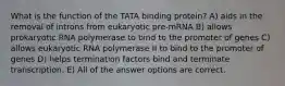 What is the function of the TATA binding protein? A) aids in the removal of introns from eukaryotic pre-mRNA B) allows prokaryotic RNA polymerase to bind to the promoter of genes C) allows eukaryotic RNA polymerase II to bind to the promoter of genes D) helps termination factors bind and terminate transcription. E) All of the answer options are correct.