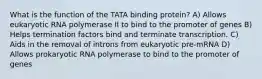 What is the function of the TATA binding protein? A) Allows eukaryotic RNA polymerase II to bind to the promoter of genes B) Helps termination factors bind and terminate transcription. C) Aids in the removal of introns from eukaryotic pre-mRNA D) Allows prokaryotic RNA polymerase to bind to the promoter of genes