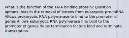 What is the function of the TATA binding protein? Question options: Aids in the removal of introns from eukaryotic pre-mRNA Allows prokaryotic RNA polymerase to bind to the promoter of genes Allows eukaryotic RNA polymerase II to bind to the promoter of genes Helps termination factors bind and terminate transcription.