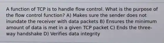 A function of TCP is to handle flow control. What is the purpose of the flow control function? A) Makes sure the sender does not inundate the receiver with data packets B) Ensures the minimum amount of data is met in a given TCP packet C) Ends the three-way handshake D) Verifies data integrity