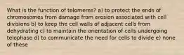 What is the function of telomeres? a) to protect the ends of chromosomes from damage from erosion associated with cell divisions b) to keep the cell walls of adjacent cells from dehydrating c) to maintain the orientation of cells undergoing telophase d) to communicate the need for cells to divide e) none of these