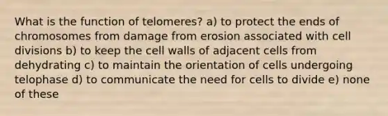 What is the function of telomeres? a) to protect the ends of chromosomes from damage from erosion associated with cell divisions b) to keep the cell walls of adjacent cells from dehydrating c) to maintain the orientation of cells undergoing telophase d) to communicate the need for cells to divide e) none of these