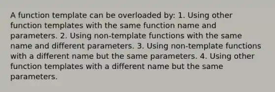 A function template can be overloaded by: 1. Using other function templates with the same function name and parameters. 2. Using non-template functions with the same name and different parameters. 3. Using non-template functions with a different name but the same parameters. 4. Using other function templates with a different name but the same parameters.