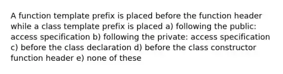 A function template prefix is placed before the function header while a class template prefix is placed a) following the public: access specification b) following the private: access specification c) before the class declaration d) before the class constructor function header e) none of these