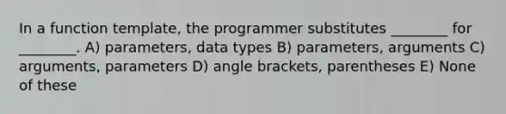 In a function template, the programmer substitutes ________ for ________. A) parameters, data types B) parameters, arguments C) arguments, parameters D) angle brackets, parentheses E) None of these