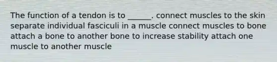 The function of a tendon is to ______. connect muscles to the skin separate individual fasciculi in a muscle connect muscles to bone attach a bone to another bone to increase stability attach one muscle to another muscle