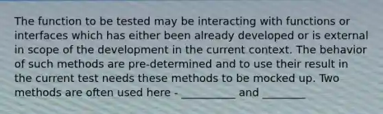 The function to be tested may be interacting with functions or interfaces which has either been already developed or is external in scope of the development in the current context. The behavior of such methods are pre-determined and to use their result in the current test needs these methods to be mocked up. Two methods are often used here - __________ and ________