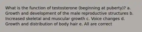 What is the function of testosterone (beginning at puberty)? a. Growth and development of the male reproductive structures b. Increased skeletal and muscular growth c. Voice changes d. Growth and distribution of body hair e. All are correct