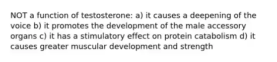 NOT a function of testosterone: a) it causes a deepening of the voice b) it promotes the development of the male accessory organs c) it has a stimulatory effect on protein catabolism d) it causes greater muscular development and strength