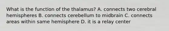 What is the function of the thalamus? A. connects two cerebral hemispheres B. connects cerebellum to midbrain C. connects areas within same hemisphere D. it is a relay center