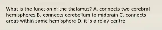 What is the function of the thalamus? A. connects two cerebral hemispheres B. connects cerebellum to midbrain C. connects areas within same hemisphere D. it is a relay centre