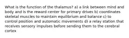 What is the function of the thalamus? a) a link between mind and body and is the reward center for primary drives b) coordinates skeletal muscles to maintain equilibrium and balance c) to control position and automatic movements d) a relay station that receives sensory impulses before sending them to the cerebral cortex