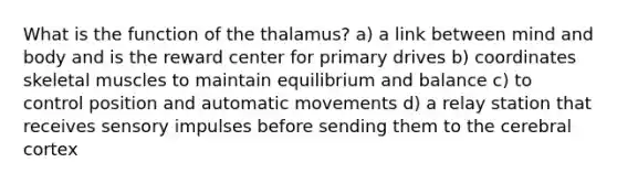 What is the function of the thalamus? a) a link between mind and body and is the reward center for primary drives b) coordinates skeletal muscles to maintain equilibrium and balance c) to control position and automatic movements d) a relay station that receives sensory impulses before sending them to the cerebral cortex