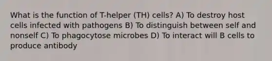 What is the function of T-helper (TH) cells? A) To destroy host cells infected with pathogens B) To distinguish between self and nonself C) To phagocytose microbes D) To interact will B cells to produce antibody