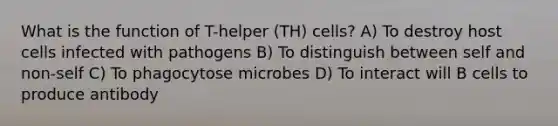 What is the function of T-helper (TH) cells? A) To destroy host cells infected with pathogens B) To distinguish between self and non-self C) To phagocytose microbes D) To interact will B cells to produce antibody