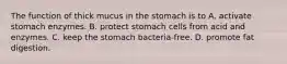 The function of thick mucus in the stomach is to A. activate stomach enzymes. B. protect stomach cells from acid and enzymes. C. keep the stomach bacteria-free. D. promote fat digestion.