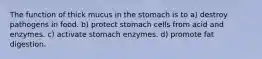 The function of thick mucus in the stomach is to a) destroy pathogens in food. b) protect stomach cells from acid and enzymes. c) activate stomach enzymes. d) promote fat digestion.