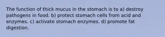 The function of thick mucus in the stomach is to a) destroy pathogens in food. b) protect stomach cells from acid and enzymes. c) activate stomach enzymes. d) promote fat digestion.